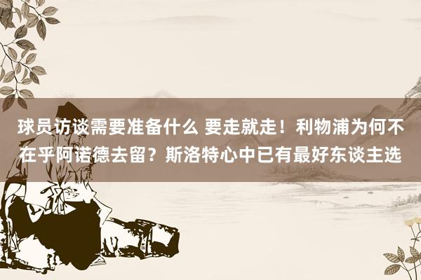 球员访谈需要准备什么 要走就走！利物浦为何不在乎阿诺德去留？斯洛特心中已有最好东谈主选