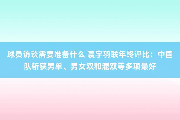 球员访谈需要准备什么 寰宇羽联年终评比：中国队斩获男单、男女双和混双等多项最好