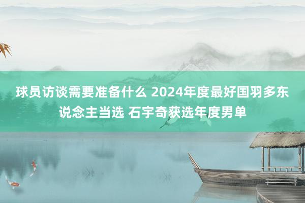 球员访谈需要准备什么 2024年度最好国羽多东说念主当选 石宇奇获选年度男单