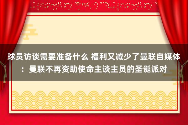 球员访谈需要准备什么 福利又减少了曼联自媒体：曼联不再资助使命主谈主员的圣诞派对