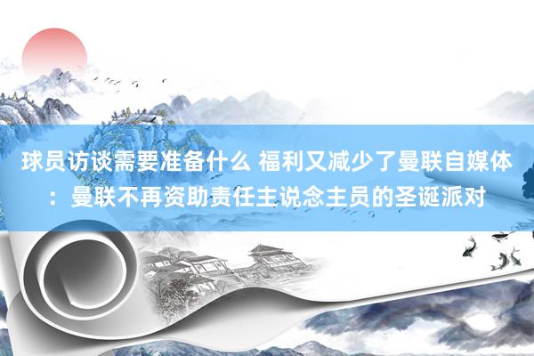 球员访谈需要准备什么 福利又减少了曼联自媒体：曼联不再资助责任主说念主员的圣诞派对